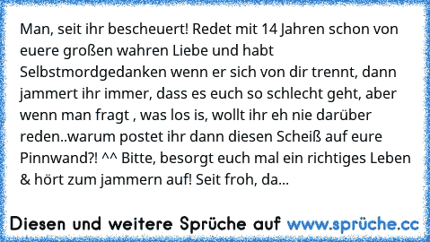 Man, seit ihr bescheuert! Redet mit 14 Jahren schon von euere großen wahren Liebe und habt Selbstmordgedanken wenn er sich von dir trennt, dann jammert ihr immer, dass es euch so schlecht geht, aber wenn man fragt , was los is, wollt ihr eh nie darüber reden..warum postet ihr dann diesen Scheiß auf eure Pinnwand?! ^^ Bitte, besorgt euch mal ein richtiges Leben & hört zum jammern auf! Seit froh,...