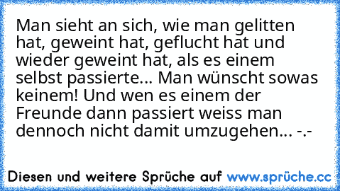 Man sieht an sich, wie man gelitten hat, geweint hat, geflucht hat und wieder geweint hat, als es einem selbst passierte... Man wünscht sowas keinem! Und wen es einem der Freunde dann passiert weiss man dennoch nicht damit umzugehen... -.-