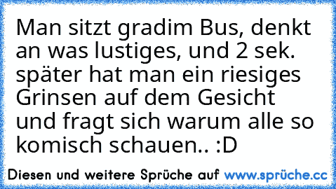 Man sitzt grad´im Bus, denkt an was lustiges, und 2 sek. später hat man ein riesiges Grinsen auf dem Gesicht und fragt sich warum alle so komisch schauen.. :D