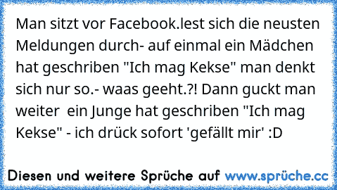 Man sitzt vor Facebook.lest sich die neusten Meldungen durch- auf einmal ein Mädchen hat geschriben "Ich mag Kekse" man denkt sich nur so.- waas geeht.?! Dann guckt man weiter  ein Junge hat geschriben "Ich mag Kekse" - ich drück sofort 'gefällt mir' :D