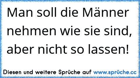 Man soll die Männer nehmen wie sie sind, aber nicht so lassen!