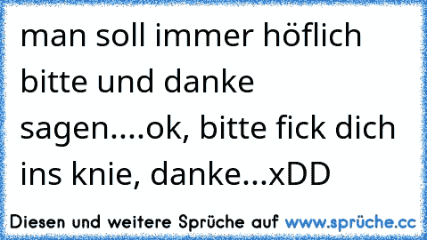 man soll immer höflich bitte und danke sagen....ok, bitte fick dich ins knie, danke...xDD