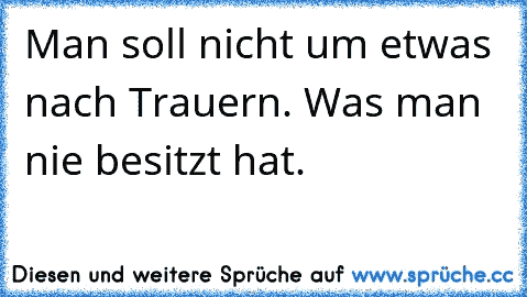 Man soll nicht um etwas nach Trauern. Was man nie besitzt hat.