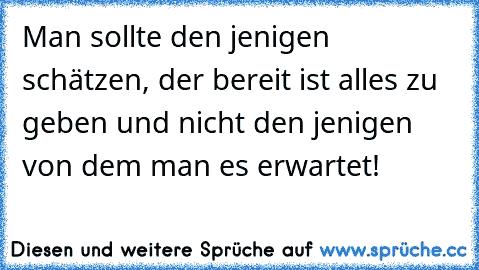 Man sollte den jenigen schätzen, der bereit ist alles zu geben und nicht den jenigen von dem man es erwartet!