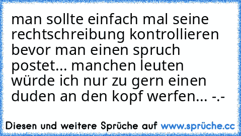 man sollte einfach mal seine rechtschreibung kontrollieren bevor man einen spruch postet... manchen leuten würde ich nur zu gern einen duden an den kopf werfen... -.-