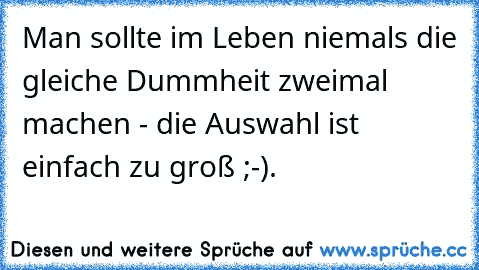 Man sollte im Leben niemals die gleiche Dummheit zweimal machen - die Auswahl ist einfach zu groß ;-).