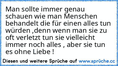 Man sollte immer genau schauen wie man Menschen behandelt die für einen alles tun würden ,
denn wenn man sie zu oft verletzt tun sie vielleicht immer noch alles , aber sie tun es ohne Liebe !