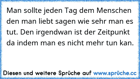 Man sollte jeden Tag dem Menschen den man liebt sagen wie sehr man es tut. Den irgendwan ist der Zeitpunkt da indem man es nicht mehr tun kan.