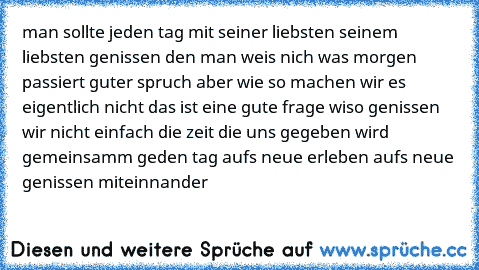 man sollte jeden tag mit seiner liebsten seinem liebsten genissen den man weis nich was morgen passiert guter spruch aber wie so machen wir es eigentlich nicht das ist eine gute frage wiso genissen wir nicht einfach die zeit die uns gegeben wird gemeinsamm geden tag aufs neue erleben aufs neue genissen miteinnander  ♥