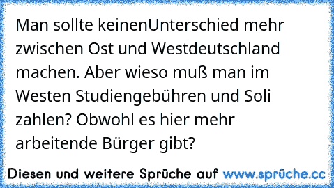 Man sollte keinenUnterschied mehr zwischen Ost und Westdeutschland machen. Aber wieso muß man im Westen Studiengebühren und Soli zahlen? Obwohl es hier mehr arbeitende Bürger gibt?