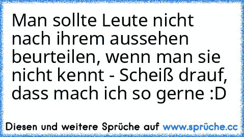 Man sollte Leute nicht nach ihrem aussehen beurteilen, wenn man sie nicht kennt - Scheiß drauf, dass mach ich so gerne :D