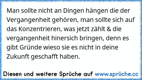 Man sollte nicht an Dingen hängen die der Vergangenheit gehören, man sollte sich auf das Konzentrieren, was jetzt zählt & die vergangenheit hinersich bringen, denn es gibt Gründe wieso sie es nicht in deine Zukunft geschafft haben.  ♥