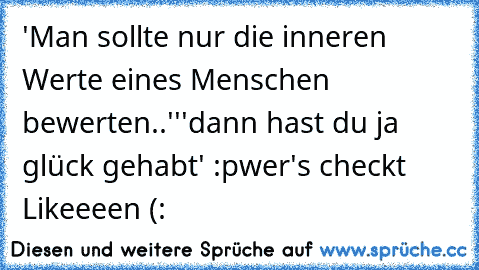 'Man sollte nur die inneren Werte eines Menschen bewerten..''
'dann hast du ja glück gehabt' :p
wer's checkt Likeeeen (: