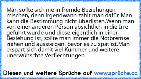 Man sollte sich nie in fremde Beziehungen mischen, denn irgendwann zahlt man dafür.
Man kann die Bestimmung nicht überlisten.
Wenn man von einer anderen Person absichtlich in die Irre geführt wurde und diese eigentlich in einer Beziehung ist, sollte man immer die Notbremse ziehen und aussteigen, bevor es zu spät ist.
Man erspart sich damit viel Kummer und weitere unerwünschte Verflechtungen.