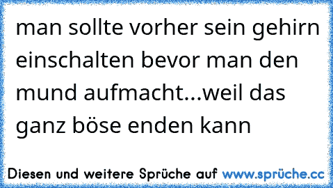 man sollte vorher sein gehirn einschalten bevor man den mund aufmacht...weil das ganz böse enden kann