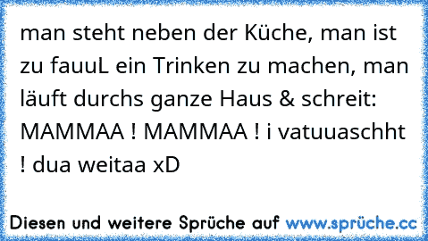 man steht neben der Küche, man ist zu fauuL ein Trinken zu machen, man läuft durchs ganze Haus & schreit: MAMMAA ! MAMMAA ! i vatuuaschht ! dua weitaa xD