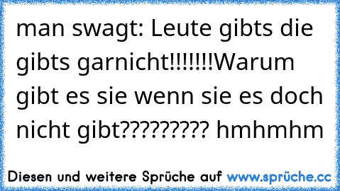 man swagt: Leute gibts die gibts garnicht!!!!!!!
Warum gibt es sie wenn sie es doch nicht gibt????????? hmhmhm