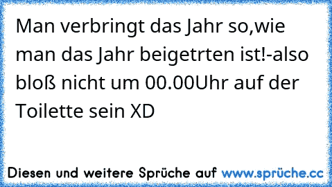 Man verbringt das Jahr so,wie man das Jahr beigetrten ist!-also bloß nicht um 00.00Uhr auf der Toilette sein XD