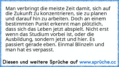 Man verbringt die meiste Zeit damit, sich auf die Zukunft zu konzentrieren, sie zu planen und darauf hin zu arbeiten. Doch an einem bestimmten Punkt erkennt man plötzlich, dass sich das Leben jetzt abspielt. Nicht erst wenn das Studium vorbei ist, oder die Ausbildung, sondern jetzt und hier. Es passiert gerade eben. Einmal Blinzeln und man hat es verpasst.