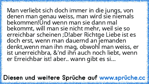 Man verliebt sich doch immer in die jungs, von denen man genau weiss, man wird sie niemals bekommen!
Und wenn man sie dann mal bekommt, will man sie nicht mehr, weil sie so erreichbar scheinen ;D!
aber Richtge Liebe ist es doch erst, wenn man dauernd an jemanden denkt,wenn man ihn mag, obwohl man weiss, er ist unerreichbra, &'nd ihn auch noch liebt, wenn er Erreichbar ist! ♥
aber.. wann gibt es...