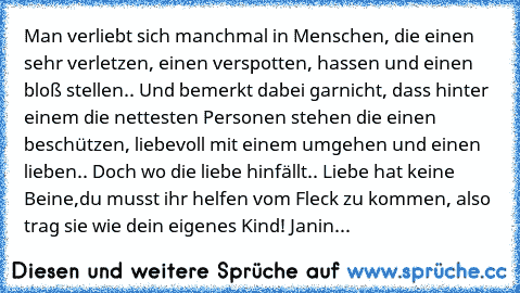 Man verliebt sich manchmal in Menschen, die einen sehr verletzen, einen verspotten, hassen und einen bloß stellen.. Und bemerkt dabei garnicht, dass hinter einem die nettesten Personen stehen die einen beschützen, liebevoll mit einem umgehen und einen lieben.. Doch wo die liebe hinfällt.. Liebe hat keine Beine,du musst ihr helfen vom Fleck zu kommen, also trag sie wie dein eigenes Kind! ♥
Janin...