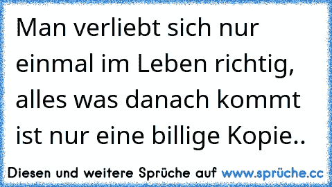 Man verliebt sich nur einmal im Leben richtig, alles was danach kommt ist nur eine billige Kopie..