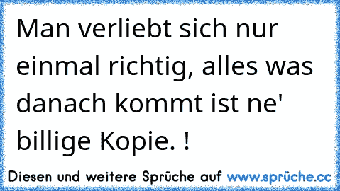 Man verliebt sich nur einmal richtig, alles was danach kommt ist ne' billige Kopie. !