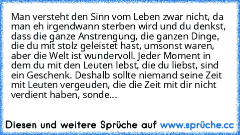 Man versteht den Sinn vom Leben zwar nicht, da man eh irgendwann sterben wird und du denkst, dass die ganze Anstrengung, die ganzen Dinge, die du mit stolz geleistet hast, umsonst waren, aber die Welt ist wundervoll. Jeder Moment in dem du mit den Leuten lebst, die du liebst, sind ein Geschenk. Deshalb sollte niemand seine Zeit mit Leuten vergeuden, die die Zeit mit dir nicht verdient haben, sonde...