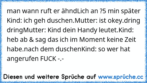 man wann ruft er ähndLich an ?
5 min später
 Kind: ich geh duschen.
Mutter: ist okey.
dring dring
Mutter: Kind dein Handy leutet.
Kind: heb ab & sag das ich im Moment keine Zeit habe.
nach dem duschen
Kind: so wer hat angerufen FUCK -.-