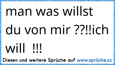 man was willst du von mir ??!!
ich will  !!!