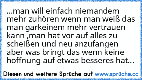 ...man will einfach niemandem mehr zuhören wenn man weiß das man garkeinem mehr vertrauen kann ,man hat vor auf alles zu scheißen und neu anzufangen aber was bringt das wenn keine hoffnung auf etwas besseres hat...