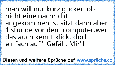 man will nur kurz gucken ob nicht eine nachricht angekommen ist sitzt dann aber 1 stunde vor dem computer.wer das auch kennt klickt doch einfach auf " Gefällt Mir"!