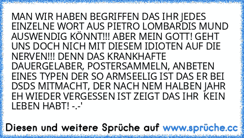 MAN WIR HABEN BEGRIFFEN DAS IHR JEDES EINZELNE WORT AUS PIETRO LOMBARDIS MUND AUSWENDIG KÖNNT!!! ABER MEIN GOTT! GEHT UNS DOCH NICH MIT DIESEM IDIOTEN AUF DIE NERVEN!!! DENN DAS KRANKHAFTE DAUERGELABER, POSTERSAMMELN, ANBETEN EINES TYPEN DER SO ARMSEELIG IST DAS ER BEI DSDS MITMACHT, DER NACH NEM HALBEN JAHR EH WIEDER VERGESSEN IST ZEIGT DAS IHR  KEIN LEBEN HABT! 
-.-'