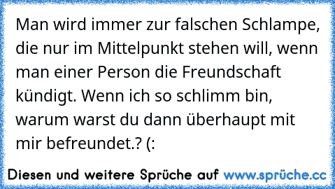 Man wird immer zur falschen Schlampe, die nur im Mittelpunkt stehen will, wenn man einer Person die Freundschaft kündigt. Wenn ich so schlimm bin, warum warst du dann überhaupt mit mir befreundet.? (: