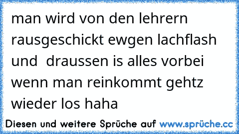 man wird von den lehrern rausgeschickt ewgen lachflash und  draussen is alles vorbei wenn man reinkommt gehtz wieder los haha