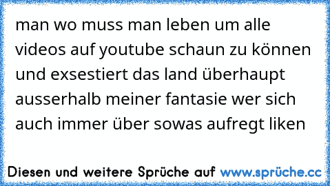 man wo muss man leben um alle videos auf youtube schaun zu können und exsestiert das land überhaupt ausserhalb meiner fantasie wer sich auch immer über sowas aufregt liken