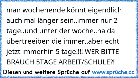 man wochenende könnt eigendlich auch mal länger sein..immer nur 2 tage..und unter der woche..na da übertreeiben die immer..aber echt jetzt immerhin 5 tage!!!! WER BITTE BRAUCH 5TAGE ARBEIT/SCHULE?!