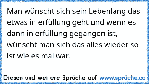 Man wünscht sich sein Lebenlang das etwas in erfüllung geht und wenn es dann in erfüllung gegangen ist, wünscht man sich das alles wieder so ist wie es mal war.