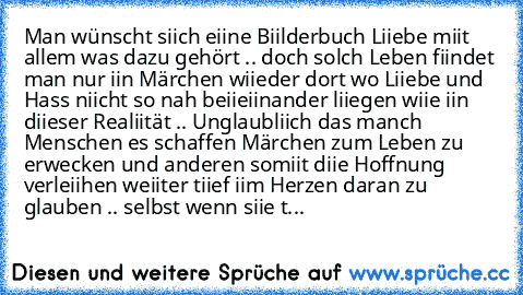 Man wünscht siich eiine Biilderbuch Liiebe miit allem was dazu gehört .. doch solch Leben fiindet man nur iin Märchen wiieder dort wo Liiebe und Hass niicht so nah beiieiinander liiegen wiie iin diieser Realiität .. Unglaubliich das manch Menschen es schaffen Märchen zum Leben zu erwecken und anderen somiit diie Hoffnung verleiihen weiiter tiief iim Herzen daran zu glauben .. selbst wenn siie t...