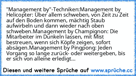 "Management by"-Techniken:
Management by Helicopter: Über allem schweben, von Zeit zu Zeit auf den Boden kommen, mächtig Staub aufwirbeln und dann wieder nach oben schweben.
Management by Champignon: Die Mitarbeiter im Dunkeln lassen, mit Mist bestreuen, wenn sich Köpfe zeigen, sofort absägen.
Management by Pingpong: Jeden Vorgang so lange zurück- oder weitergeben, bis er sich von alleine erled...