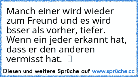 Manch einer wird wieder zum Freund und es wird bsser als vorher, tiefer. Wenn ein jeder erkannt hat, dass er den anderen vermisst hat.  ツ