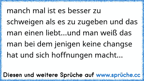 manch mal ist es besser zu schweigen als es zu zugeben und das man einen liebt...und man weiß das man bei dem jenigen keine changse hat und sich hoffnungen macht...