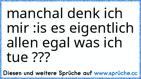 manchal denk ich mir :
is es eigentlich allen egal was ich tue ???