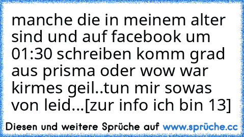 manche die in meinem alter sind und auf facebook um 01:30 schreiben komm grad aus prisma oder wow war kirmes geil..tun mir sowas von leid...[zur info ich bin 13]