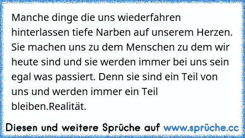 Manche dinge die uns wiederfahren hinterlassen tiefe Narben auf unserem Herzen. Sie machen uns zu dem Menschen zu dem wir heute sind und sie werden immer bei uns sein egal was passiert. Denn sie sind ein Teil von uns und werden immer ein Teil bleiben.
Realität.