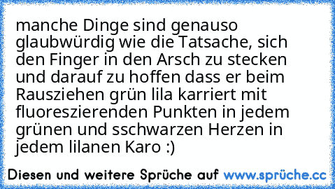 manche Dinge sind genauso glaubwürdig wie die Tatsache, sich den Finger in den Arsch zu stecken und darauf zu hoffen dass er beim Rausziehen grün lila karriert mit fluoreszierenden Punkten in jedem grünen und sschwarzen Herzen in jedem lilanen Karo :)