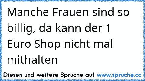 Manche Frauen sind so billig, da kann der 1 Euro Shop nicht mal mithalten