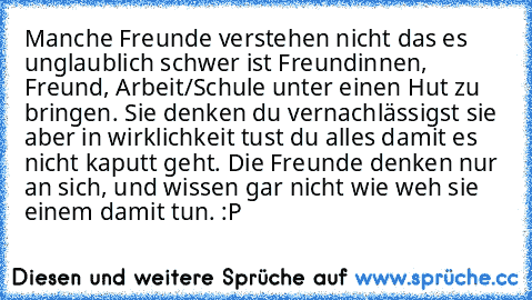 Manche Freunde verstehen nicht das es unglaublich schwer ist Freundinnen, Freund, Arbeit/Schule unter einen Hut zu bringen. Sie denken du vernachlässigst sie aber in wirklichkeit tust du alles damit es nicht kaputt geht. Die Freunde denken nur an sich, und wissen gar nicht wie weh sie einem damit tun. :P