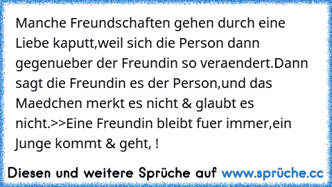 Manche Freundschaften gehen durch eine Liebe kaputt,weil sich die Person dann gegenueber der Freundin so veraendert.Dann sagt die Freundin es der Person,und das Maedchen merkt es nicht & glaubt es nicht.
>>Eine Freundin bleibt fuer immer,ein Junge kommt & geht, ! 