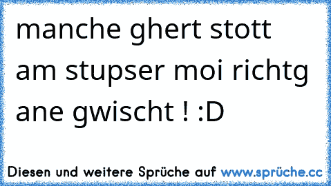 manche ghert stott am stupser moi richtg ane gwischt ! :D